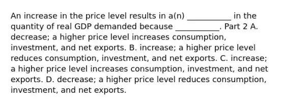 An increase in the price level results in​ a(n) ___________ in the quantity of real GDP demanded because​ ___________. Part 2 A. ​decrease; a higher price level increases​ consumption, investment, and net exports. B. ​increase; a higher price level reduces​ consumption, investment, and net exports. C. ​increase; a higher price level increases​ consumption, investment, and net exports. D. ​decrease; a higher price level reduces​ consumption, investment, and net exports.