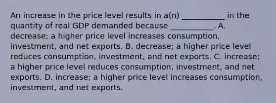 An increase in the price level results in​ a(n) ___________ in the quantity of real GDP demanded because​ ___________. A. ​decrease; a higher price level increases​ consumption, investment, and net exports. B. ​decrease; a higher price level reduces​ consumption, investment, and net exports. C. ​increase; a higher price level reduces​ consumption, investment, and net exports. D. ​increase; a higher price level increases​ consumption, investment, and net exports.