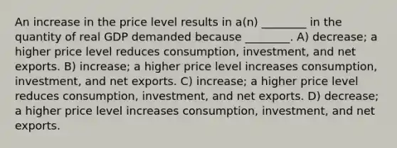 An increase in the price level results in a(n) ________ in the quantity of real GDP demanded because ________. A) decrease; a higher price level reduces consumption, investment, and net exports. B) increase; a higher price level increases consumption, investment, and net exports. C) increase; a higher price level reduces consumption, investment, and net exports. D) decrease; a higher price level increases consumption, investment, and net exports.