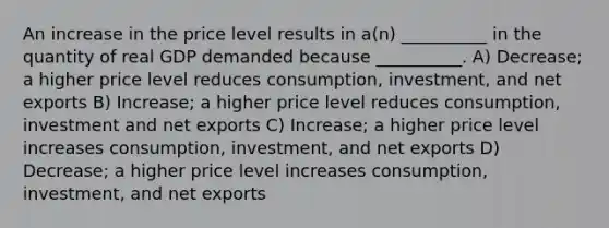 An increase in the price level results in a(n) __________ in the quantity of real GDP demanded because __________. A) Decrease; a higher price level reduces consumption, investment, and net exports B) Increase; a higher price level reduces consumption, investment and net exports C) Increase; a higher price level increases consumption, investment, and net exports D) Decrease; a higher price level increases consumption, investment, and net exports