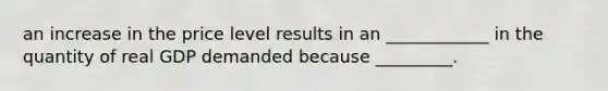 an increase in the price level results in an ____________ in the quantity of real GDP demanded because _________.