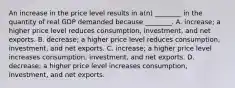 An increase in the price level results in a(n) ________ in the quantity of real GDP demanded because ________. A. increase; a higher price level reduces consumption, investment, and net exports. B. decrease; a higher price level reduces consumption, investment, and net exports. C. increase; a higher price level increases consumption, investment, and net exports. D. decrease; a higher price level increases consumption, investment, and net exports.