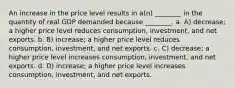 An increase in the price level results in a(n) ________ in the quantity of real GDP demanded because ________. a. A) decrease; a higher price level reduces consumption, investment, and net exports. b. B) increase; a higher price level reduces consumption, investment, and net exports. c. C) decrease; a higher price level increases consumption, investment, and net exports. d. D) increase; a higher price level increases consumption, investment, and net exports.