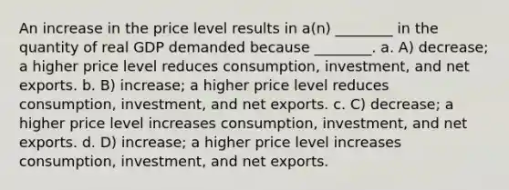 An increase in the price level results in a(n) ________ in the quantity of real GDP demanded because ________. a. A) decrease; a higher price level reduces consumption, investment, and net exports. b. B) increase; a higher price level reduces consumption, investment, and net exports. c. C) decrease; a higher price level increases consumption, investment, and net exports. d. D) increase; a higher price level increases consumption, investment, and net exports.