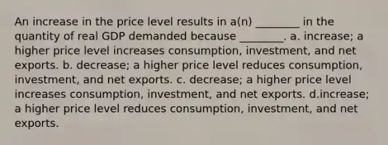 An increase in the price level results in a(n) ________ in the quantity of real GDP demanded because ________. a. increase; a higher price level increases consumption, investment, and net exports. b. decrease; a higher price level reduces consumption, investment, and net exports. c. decrease; a higher price level increases consumption, investment, and net exports. d.increase; a higher price level reduces consumption, investment, and net exports.