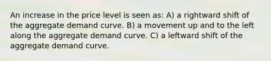 An increase in the price level is seen as: A) a rightward shift of the aggregate demand curve. B) a movement up and to the left along the aggregate demand curve. C) a leftward shift of the aggregate demand curve.