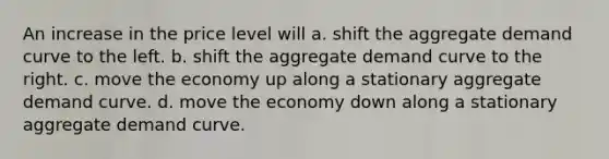 An increase in the price level will a. shift the aggregate demand curve to the left. b. shift the aggregate demand curve to the right. c. move the economy up along a stationary aggregate demand curve. d. move the economy down along a stationary aggregate demand curve.