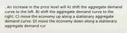 . An increase in the price level will A) shift the aggregate demand curve to the left. B) shift the aggregate demand curve to the right. C) move the economy up along a stationary aggregate demand curve. D) move the economy down along a stationary aggregate demand cur