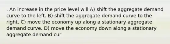 . An increase in the price level will A) shift the aggregate demand curve to the left. B) shift the aggregate demand curve to the right. C) move the economy up along a stationary aggregate demand curve. D) move the economy down along a stationary aggregate demand cur