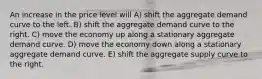 An increase in the price level will A) shift the aggregate demand curve to the left. B) shift the aggregate demand curve to the right. C) move the economy up along a stationary aggregate demand curve. D) move the economy down along a stationary aggregate demand curve. E) shift the aggregate supply curve to the right.