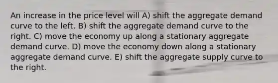 An increase in the price level will A) shift the aggregate demand curve to the left. B) shift the aggregate demand curve to the right. C) move the economy up along a stationary aggregate demand curve. D) move the economy down along a stationary aggregate demand curve. E) shift the aggregate supply curve to the right.