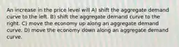 An increase in the price level will A) shift the aggregate demand curve to the left. B) shift the aggregate demand curve to the right. C) move the economy up along an aggregate demand curve. D) move the economy down along an aggregate demand curve.