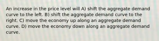 An increase in the price level will A) shift the aggregate demand curve to the left. B) shift the aggregate demand curve to the right. C) move the economy up along an aggregate demand curve. D) move the economy down along an aggregate demand curve.