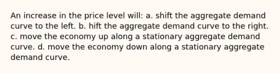 An increase in the price level will: a. shift the aggregate demand curve to the left. b. hift the aggregate demand curve to the right. c. move the economy up along a stationary aggregate demand curve. d. move the economy down along a stationary aggregate demand curve.