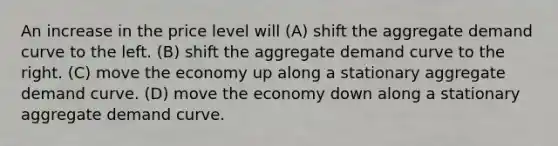 An increase in the price level will (A) shift the aggregate demand curve to the left. (B) shift the aggregate demand curve to the right. (C) move the economy up along a stationary aggregate demand curve. (D) move the economy down along a stationary aggregate demand curve.