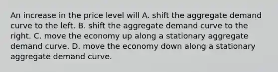 An increase in the price level will A. shift the aggregate demand curve to the left. B. shift the aggregate demand curve to the right. C. move the economy up along a stationary aggregate demand curve. D. move the economy down along a stationary aggregate demand curve.