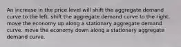 An increase in the price level will shift the aggregate demand curve to the left. shift the aggregate demand curve to the right. move the economy up along a stationary aggregate demand curve. move the economy down along a stationary aggregate demand curve.