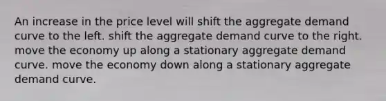 An increase in the price level will shift the aggregate demand curve to the left. shift the aggregate demand curve to the right. move the economy up along a stationary aggregate demand curve. move the economy down along a stationary aggregate demand curve.