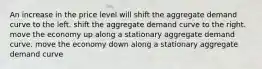 An increase in the price level will shift the aggregate demand curve to the left. shift the aggregate demand curve to the right. move the economy up along a stationary aggregate demand curve. move the economy down along a stationary aggregate demand curve