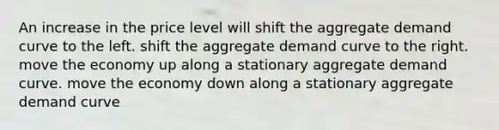 An increase in the price level will shift the aggregate demand curve to the left. shift the aggregate demand curve to the right. move the economy up along a stationary aggregate demand curve. move the economy down along a stationary aggregate demand curve