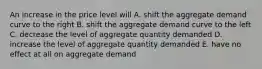 An increase in the price level will A. shift the aggregate demand curve to the right B. shift the aggregate demand curve to the left C. decrease the level of aggregate quantity demanded D. increase the level of aggregate quantity demanded E. have no effect at all on aggregate demand