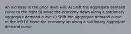 An increase in the price level will: A) Shift the aggregate demand curve to the right B) Move the economy down along a stationary aggregate demand curve C) Shift the aggregate demand curve to the left D) Move the economy up along a stationary aggregate demand curve