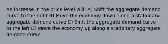 An increase in the price level will: A) Shift the aggregate demand curve to the right B) Move the economy down along a stationary aggregate demand curve C) Shift the aggregate demand curve to the left D) Move the economy up along a stationary aggregate demand curve