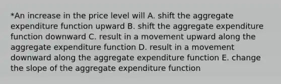 *An increase in the price level will A. shift the aggregate expenditure function upward B. shift the aggregate expenditure function downward C. result in a movement upward along the aggregate expenditure function D. result in a movement downward along the aggregate expenditure function E. change the slope of the aggregate expenditure function