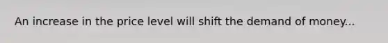 An increase in the price level will shift the demand of money...