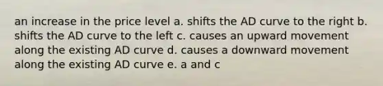 an increase in the price level a. shifts the AD curve to the right b. shifts the AD curve to the left c. causes an upward movement along the existing AD curve d. causes a downward movement along the existing AD curve e. a and c