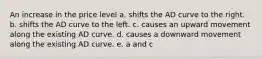 An increase in the price level a. shifts the AD curve to the right. b. shifts the AD curve to the left. c. causes an upward movement along the existing AD curve. d. causes a downward movement along the existing AD curve. e. a and c