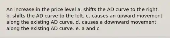 An increase in the price level a. shifts the AD curve to the right. b. shifts the AD curve to the left. c. causes an upward movement along the existing AD curve. d. causes a downward movement along the existing AD curve. e. a and c