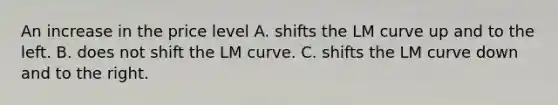 An increase in the price level A. shifts the LM curve up and to the left. B. does not shift the LM curve. C. shifts the LM curve down and to the right.