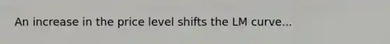 An increase in the price level shifts the LM curve...