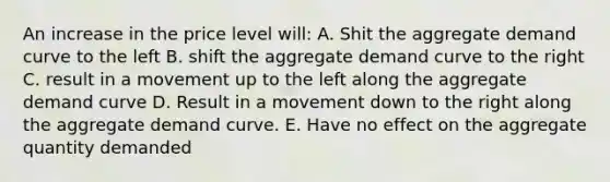 An increase in the price level will: A. Shit the aggregate demand curve to the left B. shift the aggregate demand curve to the right C. result in a movement up to the left along the aggregate demand curve D. Result in a movement down to the right along the aggregate demand curve. E. Have no effect on the aggregate quantity demanded