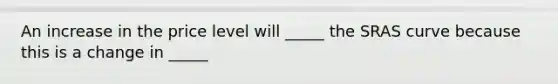 An increase in the price level will _____ the SRAS curve because this is a change in _____
