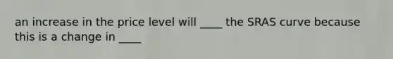 an increase in the price level will ____ the SRAS curve because this is a change in ____