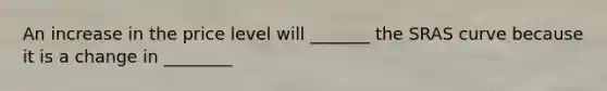 An increase in the price level will _______ the SRAS curve because it is a change in ________
