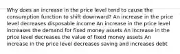 Why does an increase in the price level tend to cause the consumption function to shift downward? An increase in the price level decreases disposable income An increase in the price level increases the demand for fixed money assets An increase in the price level decreases the value of fixed money assets An increase in the price level decreases saving and increases debt