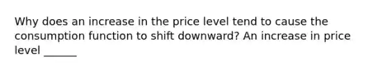 Why does an increase in the price level tend to cause the consumption function to shift downward? An increase in price level ______