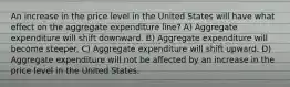 An increase in the price level in the United States will have what effect on the aggregate expenditure line? A) Aggregate expenditure will shift downward. B) Aggregate expenditure will become steeper. C) Aggregate expenditure will shift upward. D) Aggregate expenditure will not be affected by an increase in the price level in the United States.