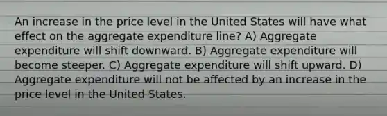 An increase in the price level in the United States will have what effect on the aggregate expenditure line? A) Aggregate expenditure will shift downward. B) Aggregate expenditure will become steeper. C) Aggregate expenditure will shift upward. D) Aggregate expenditure will not be affected by an increase in the price level in the United States.