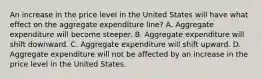 An increase in the price level in the United States will have what effect on the aggregate expenditure​ line? A. Aggregate expenditure will become steeper. B. Aggregate expenditure will shift downward. C. Aggregate expenditure will shift upward. D. Aggregate expenditure will not be affected by an increase in the price level in the United States.