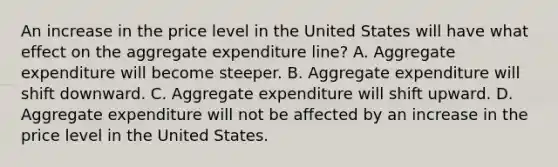 An increase in the price level in the United States will have what effect on the aggregate expenditure​ line? A. Aggregate expenditure will become steeper. B. Aggregate expenditure will shift downward. C. Aggregate expenditure will shift upward. D. Aggregate expenditure will not be affected by an increase in the price level in the United States.