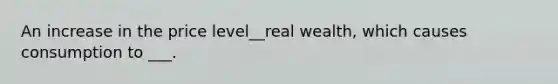 An increase in the price level__real wealth, which causes consumption to ___.