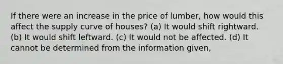 If there were an increase in the price of lumber, how would this affect the supply curve of houses? (a) It would shift rightward. (b) It would shift leftward. (c) It would not be affected. (d) It cannot be determined from the information given,