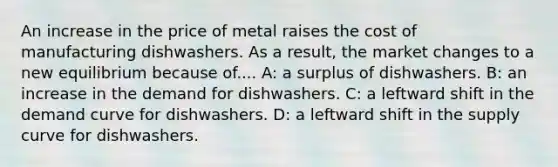 An increase in the price of metal raises the cost of manufacturing dishwashers. As a result, the market changes to a new equilibrium because of.... A: a surplus of dishwashers. B: an increase in the demand for dishwashers. C: a leftward shift in the demand curve for dishwashers. D: a leftward shift in the supply curve for dishwashers.