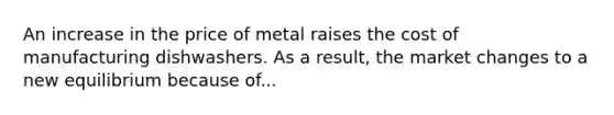 An increase in the price of metal raises the cost of manufacturing dishwashers. As a result, the market changes to a new equilibrium because of...