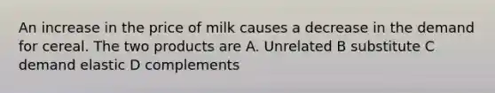 An increase in the price of milk causes a decrease in the demand for cereal. The two products are A. Unrelated B substitute C demand elastic D complements