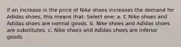 If an increase in the price of Nike shoes increases the demand for Adidas shoes, this means that: Select one: a. C Nike shoes and Adidas shoes are normal goods. b. Nike shoes and Adidas shoes are substitutes. c. Nike shoes and Adidas shoes are inferior goods.